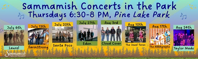 Sammamish Concerts in the Park, Thursdays 6:30-8 p.m., Pine Lake Park. July 6th Laurel, July 13th Farm Strong, July 20th Santa Poco, July 27th Eden, August 3rd Cloud Cover, August 10th The Jewel Tones, August 17th The ABBAgraphs, and August 24th Taylor Made.